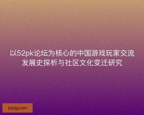 以52pk论坛为核心的中国游戏玩家交流发展史探析与社区文化变迁研究