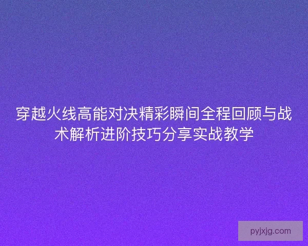 穿越火线高能对决精彩瞬间全程回顾与战术解析进阶技巧分享实战教学