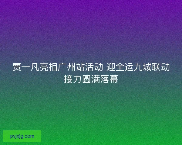 贾一凡亮相广州站活动 迎全运九城联动接力圆满落幕