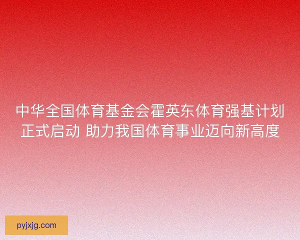 中华全国体育基金会霍英东体育强基计划正式启动 助力我国体育事业迈向新高度