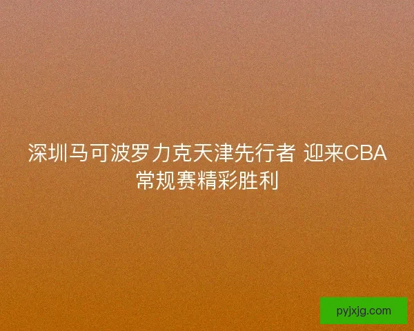 深圳马可波罗力克天津先行者 迎来CBA常规赛精彩胜利