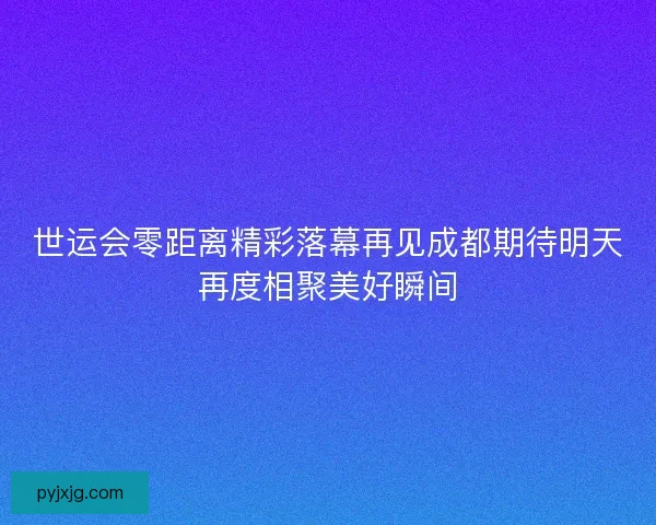 世运会零距离精彩落幕再见成都期待明天再度相聚美好瞬间