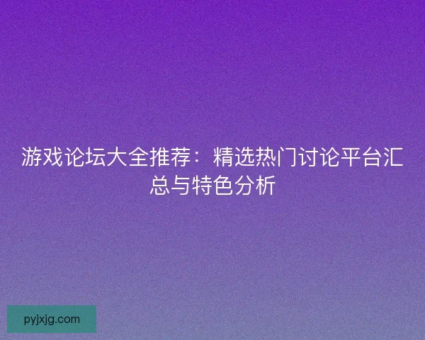 游戏论坛大全推荐：精选热门讨论平台汇总与特色分析