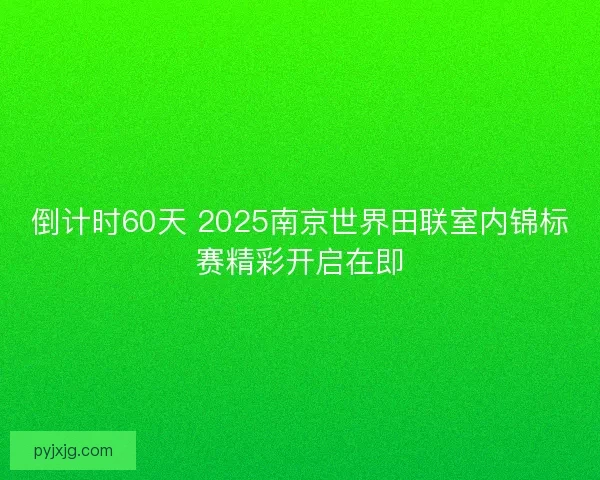 倒计时60天 2025南京世界田联室内锦标赛精彩开启在即