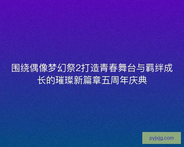 围绕偶像梦幻祭2打造青春舞台与羁绊成长的璀璨新篇章五周年庆典