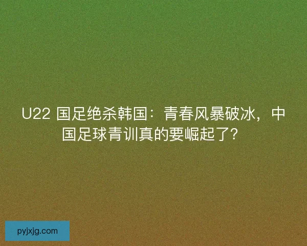 U22 国足绝杀韩国：青春风暴破冰，中国足球青训真的要崛起了？