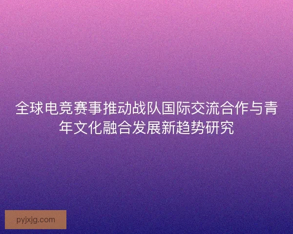 全球电竞赛事推动战队国际交流合作与青年文化融合发展新趋势研究