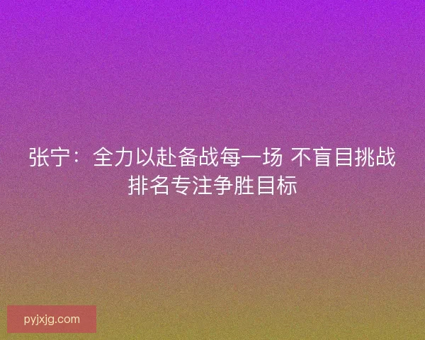 张宁：全力以赴备战每一场 不盲目挑战排名专注争胜目标
