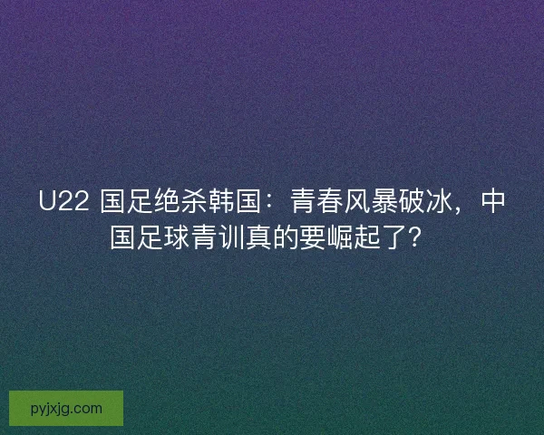 U22 国足绝杀韩国：青春风暴破冰，中国足球青训真的要崛起了？